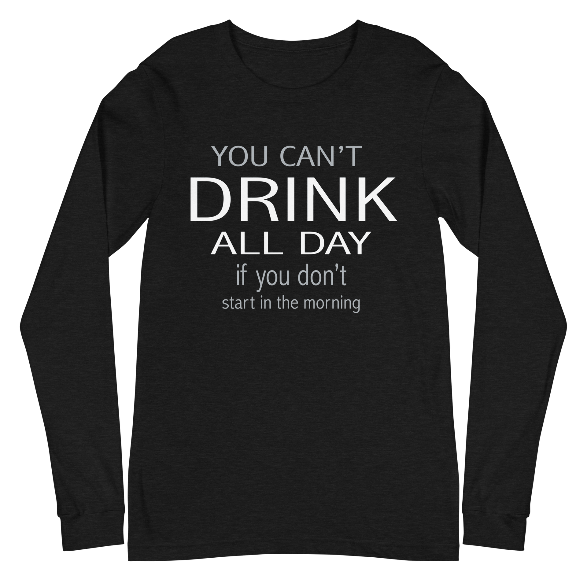 You Can't Drink All Day if You Don't Start in the Morning Long Sleeve Tee