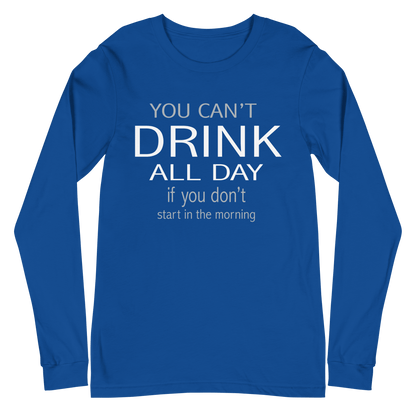 You Can't Drink All Day if You Don't Start in the Morning Long Sleeve Tee